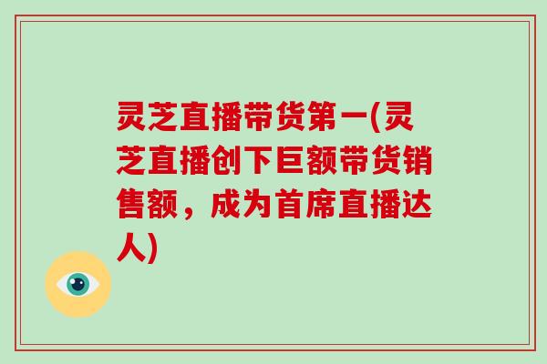 灵芝直播带货第一(灵芝直播创下巨额带货销售额，成为首席直播达人)