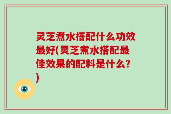 灵芝煮水搭配什么功效好(灵芝煮水搭配佳效果的配料是什么？)