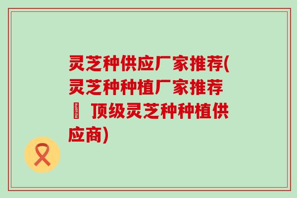 灵芝种供应厂家推荐(灵芝种种植厂家推荐 – 灵芝种种植供应商)