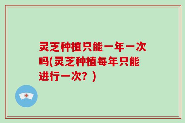 灵芝种植只能一年一次吗(灵芝种植每年只能进行一次？)