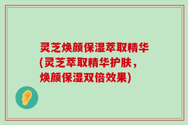 灵芝焕颜保湿萃取精华(灵芝萃取精华护肤，焕颜保湿双倍效果)