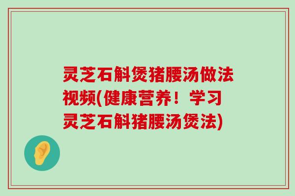 灵芝石斛煲猪腰汤做法视频(健康营养！学习灵芝石斛猪腰汤煲法)