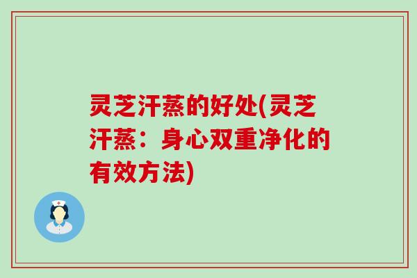 灵芝汗蒸的好处(灵芝汗蒸：身心双重净化的有效方法)