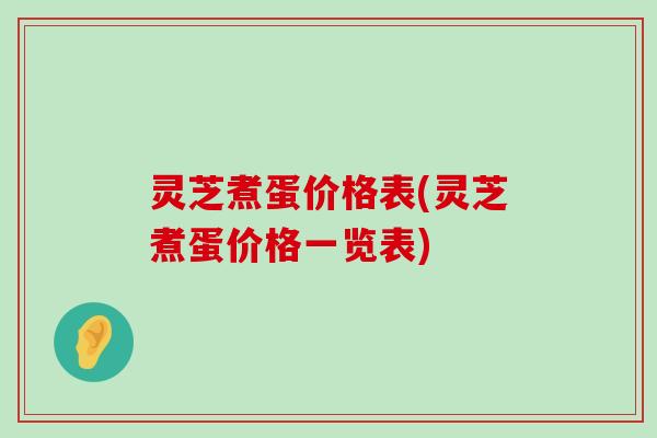 灵芝煮蛋价格表(灵芝煮蛋价格一览表)