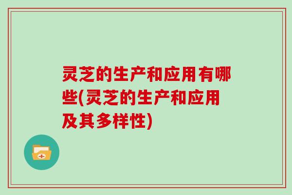 灵芝的生产和应用有哪些(灵芝的生产和应用及其多样性)