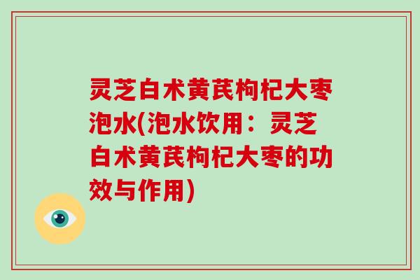 灵芝白术黄芪枸杞大枣泡水(泡水饮用：灵芝白术黄芪枸杞大枣的功效与作用)