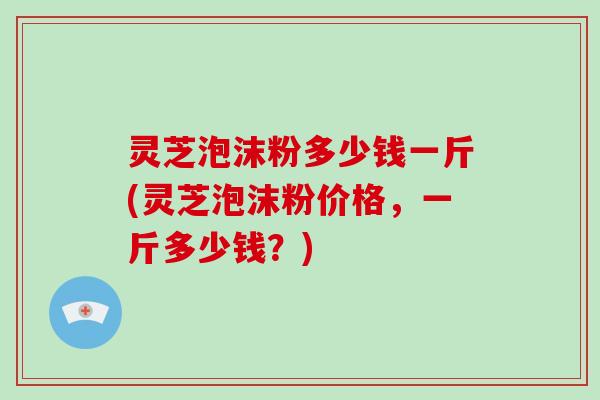 灵芝泡沫粉多少钱一斤(灵芝泡沫粉价格，一斤多少钱？)