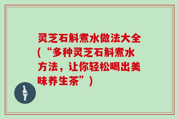 灵芝石斛煮水做法大全(“多种灵芝石斛煮水方法，让你轻松喝出美味养生茶”)