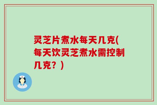 灵芝片煮水每天几克(每天饮灵芝煮水需控制几克？)