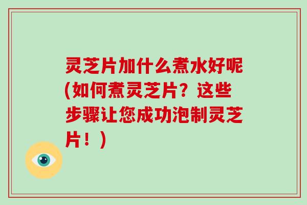 灵芝片加什么煮水好呢(如何煮灵芝片？这些步骤让您成功泡制灵芝片！)