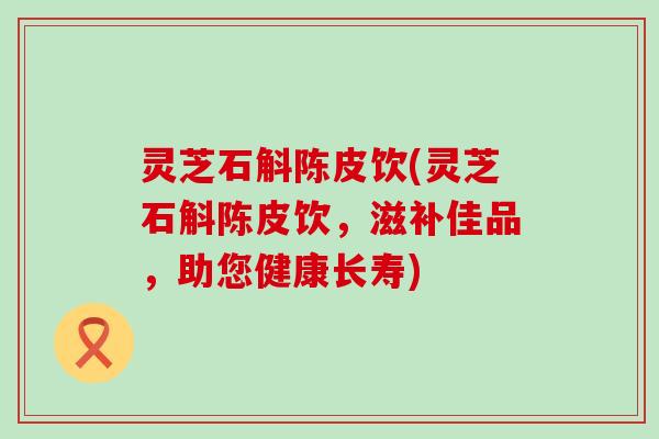 灵芝石斛陈皮饮(灵芝石斛陈皮饮，滋补佳品，助您健康长寿)