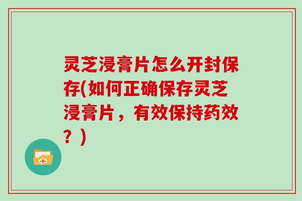 灵芝浸膏片怎么开封保存(如何正确保存灵芝浸膏片，有效保持？)