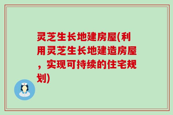 灵芝生长地建房屋(利用灵芝生长地建造房屋，实现可持续的住宅规划)