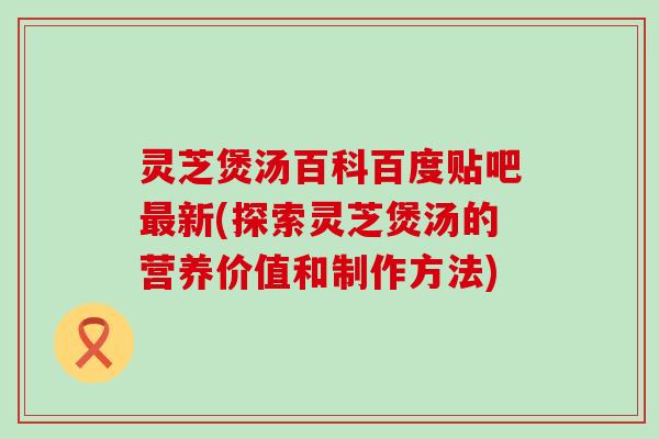 灵芝煲汤百科百度贴吧新(探索灵芝煲汤的营养价值和制作方法)