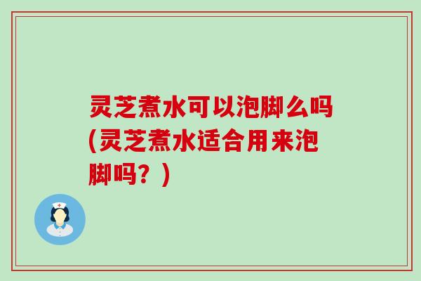 灵芝煮水可以泡脚么吗(灵芝煮水适合用来泡脚吗？)