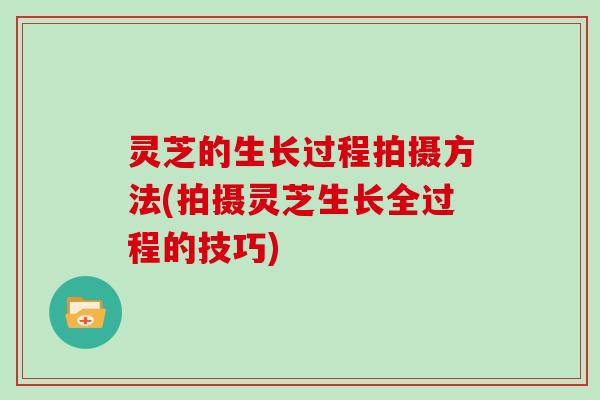 灵芝的生长过程拍摄方法(拍摄灵芝生长全过程的技巧)