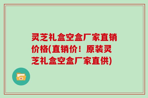 灵芝礼盒空盒厂家直销价格(直销价！原装灵芝礼盒空盒厂家直供)