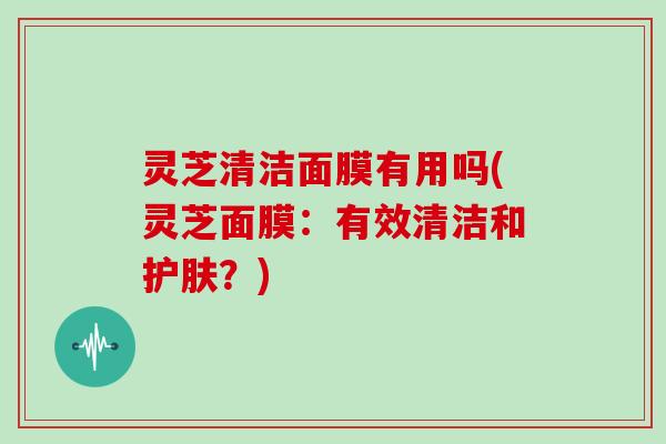 灵芝清洁面膜有用吗(灵芝面膜：有效清洁和护肤？)