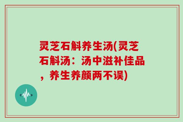 灵芝石斛养生汤(灵芝石斛汤：汤中滋补佳品，养生养颜两不误)