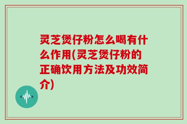 灵芝煲仔粉怎么喝有什么作用(灵芝煲仔粉的正确饮用方法及功效简介)