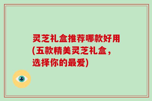 灵芝礼盒推荐哪款好用(五款精美灵芝礼盒，选择你的爱)