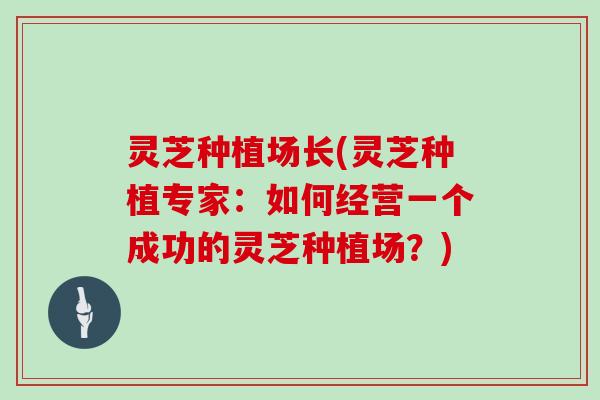 灵芝种植场长(灵芝种植专家：如何经营一个成功的灵芝种植场？)