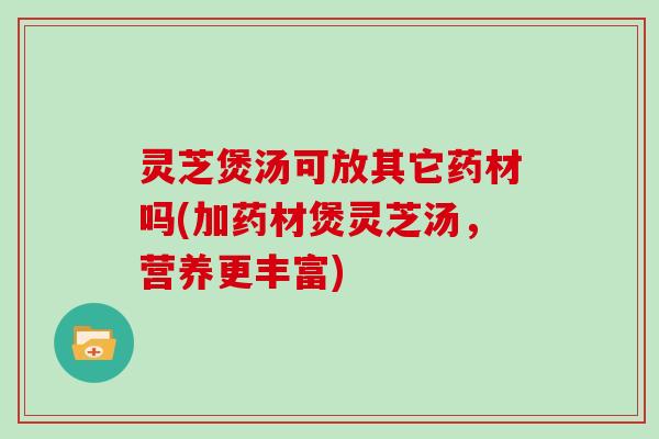 灵芝煲汤可放其它药材吗(加药材煲灵芝汤，营养更丰富)