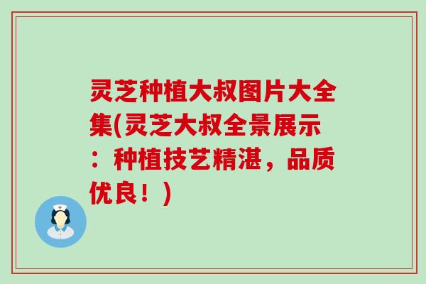 灵芝种植大叔图片大全集(灵芝大叔全景展示：种植技艺精湛，品质优良！)