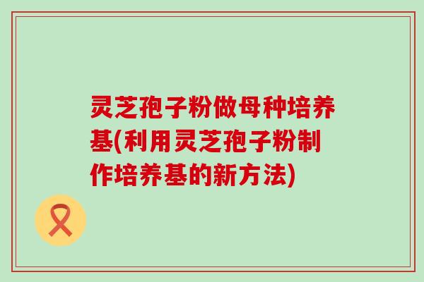 灵芝孢子粉做母种培养基(利用灵芝孢子粉制作培养基的新方法)