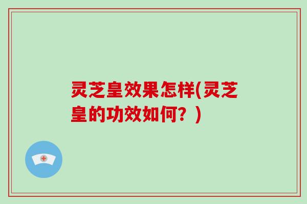 灵芝皇效果怎样(灵芝皇的功效如何？)