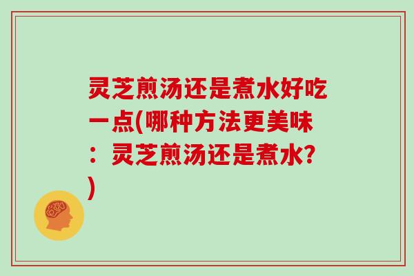 灵芝煎汤还是煮水好吃一点(哪种方法更美味：灵芝煎汤还是煮水？)