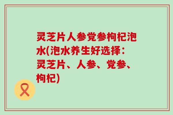 灵芝片人参党参枸杞泡水(泡水养生好选择：灵芝片、人参、党参、枸杞)