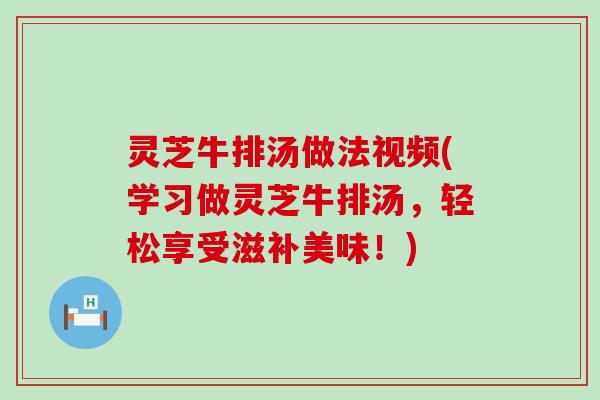 灵芝牛排汤做法视频(学习做灵芝牛排汤，轻松享受滋补美味！)