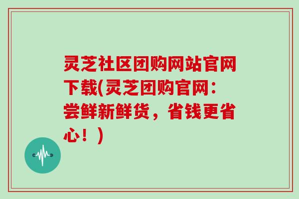 灵芝社区团购网站官网下载(灵芝团购官网：尝鲜新鲜货，省钱更省心！)