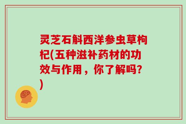 灵芝石斛西洋参虫草枸杞(五种滋补药材的功效与作用，你了解吗？)