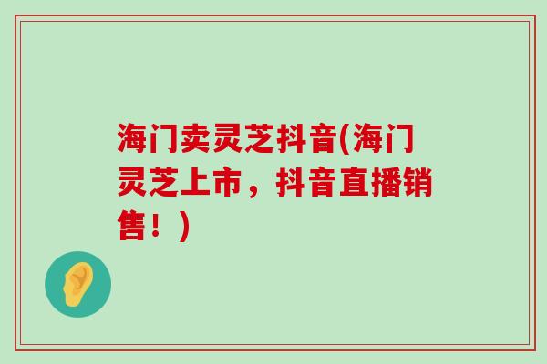 海门卖灵芝抖音(海门灵芝上市，抖音直播销售！)