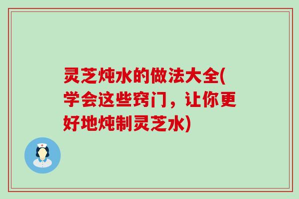 灵芝炖水的做法大全(学会这些窍门，让你更好地炖制灵芝水)