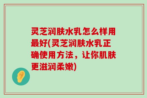 灵芝润肤水乳怎么样用好(灵芝润肤水乳正确使用方法，让你更滋润柔嫩)