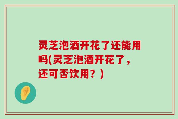 灵芝泡酒开花了还能用吗(灵芝泡酒开花了，还可否饮用？)