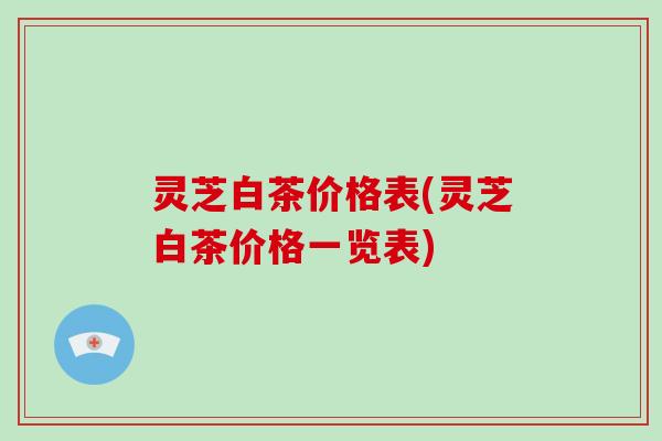 灵芝白茶价格表(灵芝白茶价格一览表)