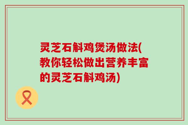 灵芝石斛鸡煲汤做法(教你轻松做出营养丰富的灵芝石斛鸡汤)