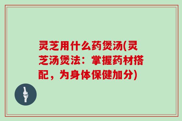 灵芝用什么药煲汤(灵芝汤煲法：掌握药材搭配，为身体保健加分)