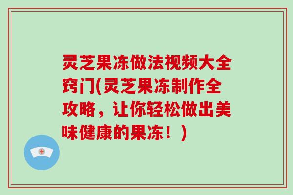 灵芝果冻做法视频大全窍门(灵芝果冻制作全攻略，让你轻松做出美味健康的果冻！)