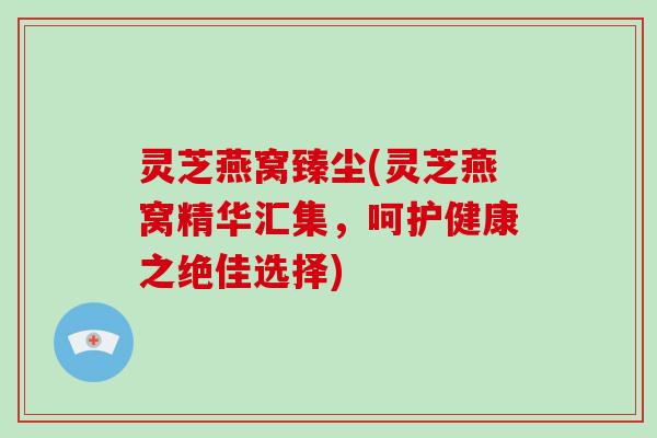 灵芝燕窝臻尘(灵芝燕窝精华汇集，呵护健康之绝佳选择)