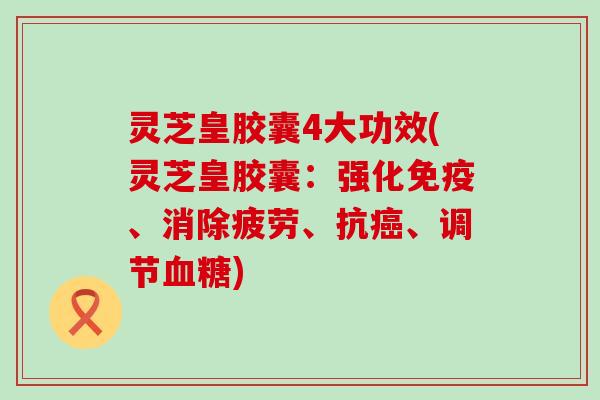 灵芝皇胶囊4大功效(灵芝皇胶囊：强化免疫、消除疲劳、抗、调节)