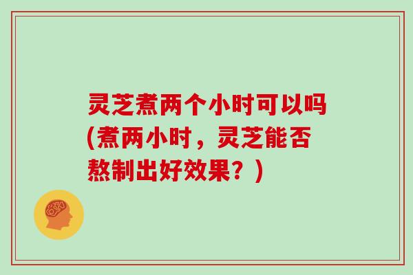 灵芝煮两个小时可以吗(煮两小时，灵芝能否熬制出好效果？)