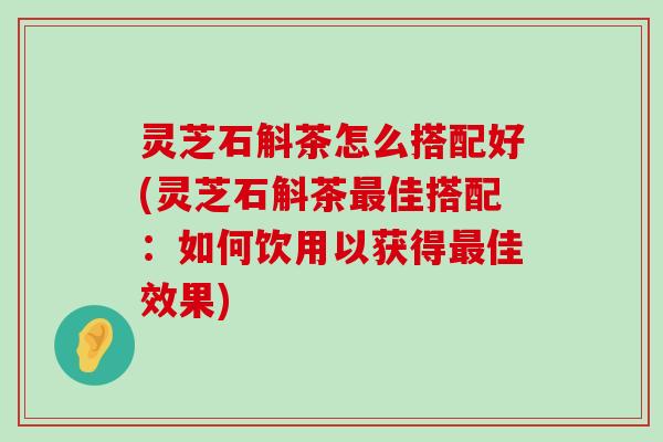 灵芝石斛茶怎么搭配好(灵芝石斛茶佳搭配：如何饮用以获得佳效果)