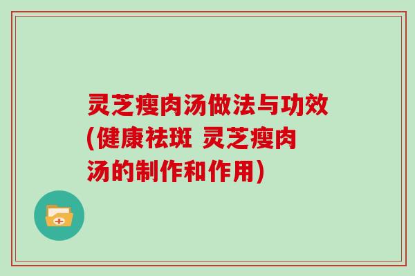 灵芝瘦肉汤做法与功效(健康祛斑 灵芝瘦肉汤的制作和作用)