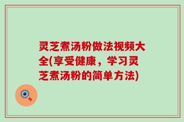 灵芝煮汤粉做法视频大全(享受健康，学习灵芝煮汤粉的简单方法)