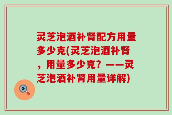 灵芝泡酒补配方用量多少克(灵芝泡酒补，用量多少克？——灵芝泡酒补用量详解)